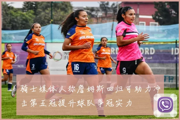 骑士媒体人称詹姆斯回归可助力冲击第五冠提升球队争冠实力