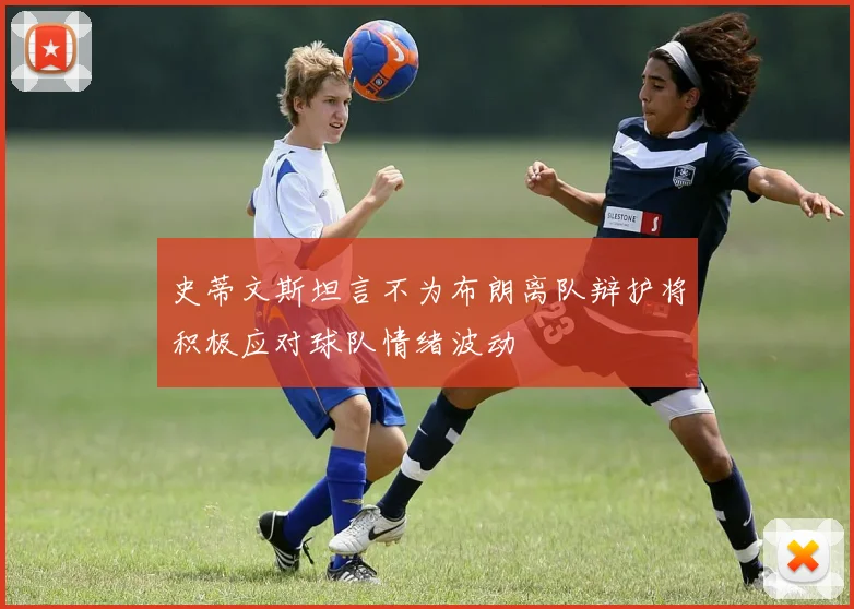 史蒂文斯坦言不为布朗离队辩护将积极应对球队情绪波动