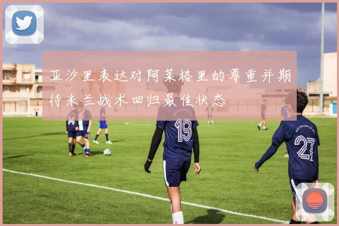 亚沙里表达对阿莱格里的尊重并期待米兰战术回归最佳状态